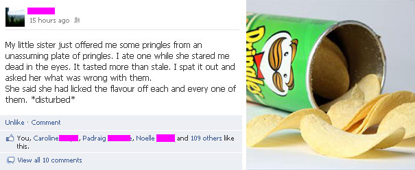 “Minha irmã mais nova me ofereceu um prato com Pringles. Eu comi uma enquanto ela me olhava com o olhar vidrado. Tinha gosto de coisa rançosa, então eu cuspi fora e eu perguntei o que havia de errado com as batatinhas. Ela me disse que havia lambido cada uma delas!